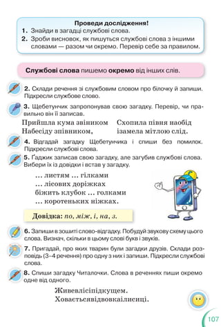 107
3. Щебетунчик запропонував свою загадку. Перевір, чи пра-
вильно він її записав.
2. Склади речення зі службовим словом про білочку й запиши.
Підкресли службове слово.
4. Відгадай загадку Щебетунчика і спиши без помилок.
Підкресли службові слова.
6. Запиши в зошиті слово-відгадку. Побудуй звукову схему цього
слова. Визнач, скільки в цьому слові букв і звуків.
7. Пригадай, про яких тварин були загадки друзів. Склади роз-
повідь (3–4 речення) про одну з них і запиши. Підкресли службові
слова.
5. Ґаджик записав свою загадку, але загубив службові слова.
Вибери їх із довідки і встав у загадку.
8. Спиши загадку Читалочки. Слова в реченнях пиши окремо
одне від одного.
Проведи дослідження!
1. Знайди в загадці службові слова.
2. Зроби висновок, як пишуться службові слова з іншими
словами — разом чи окремо. Перевір себе за правилом.
Прийшла кума звіником
Набесіду зпівником,
Схопила півня наобід
ізамела мітлою слід.
... листям ... гілками
... лісових доріжках
біжить клубок ... голками
... коротеньких ніжках.
П
5
В
8
о
Живевлісіпідкущем.
Ховаєтьсявідвовкаілисиці.
Службові слова пишемо окремо від інших слів.
Довідка: по, між, і, на, з.
 