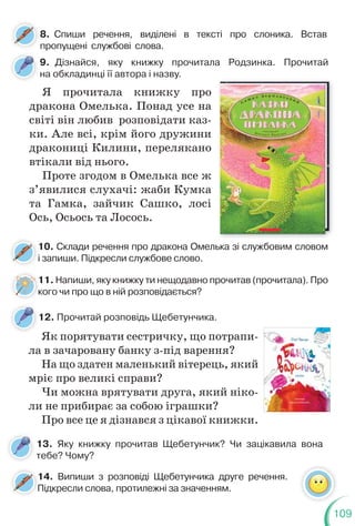 109
9. Дізнайся, яку книжку прочитала Родзинка. Прочитай
на обкладинці її автора і назву.
10. Склади речення про дракона Омелька зі службовим словом
і запиши. Підкресли службове слово.
11. Напиши, яку книжку ти нещодавно прочитав (прочитала). Про
кого чи про що в ній розповідається?
Я прочитала книжку про
дракона Омелька. Понад усе на
світі він любив розповідати каз-
ки. Але всі, крім його дружини
дракониці Килини, перелякано
втікали від нього.
Проте згодом в Омелька все ж
з’явилися слухачі: жаби Кумка
та Гамка, зайчик Сашко, лосі
Ось, Осьось та Лосось.
і
1
к
8. Спиши речення, виділені в тексті про слоника. Встав
пропущені службові слова.
12. Прочитай розповідь Щебетунчика.
Як порятувати сестричку, що потрапи-
ла в зачаровану банку з-під варення?
На що здатен маленький вітерець, який
мріє про великі справи?
Чи можна врятувати друга, який ніко-
ли не прибирає за собою іграшки?
Про все це я дізнався з цікавої книжки.
13. Яку книжку прочитав Щебетунчик? Чи зацікавила вона
тебе? Чому?
14. Випиши з розповіді Щебетунчика друге речення.
Підкресли слова, протилежні за значенням.
1
П
 