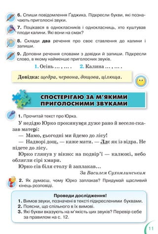 11
6. Спиши повідомлення Ґаджика. Підкресли букви, які позна-
чають приголосні звуки.
7. Поцікався в однокласників і однокласниць, хто куштував
плоди калини. Які вони на смак?
8. Склади два речення про своє ставлення до калини і
запиши.
9. Доповни речення словами з довідки й запиши. Підкресли
слово, в якому найменше приголосних звуків.
9
с
1. Осінь ... , ... . 2. Калина ... , ... .
Довідка: щедра, червона, дощова, цілюща.
1. Прочитай текст про Юрка.
У неділю Юрко прокинувся дуже рано й весело ска-
зав матері:
— Мамо, сьогодні ми йдемо до лісу!
— Надворі дощ, — каже мати. — Ллє як із відра. Не
підете до лісу.
Юрко глянув у вікно: на подвір’ї — калюжі, небо
облягли сірі хмари.
Юрко сів біля столу й заплакав...
За Василем Сухомлинським
ÑÏÎÑÒÅÐ²ÃÀÞ ÇÀ Ì’ßÊÈÌÈ
ÑÏÎÑÒÅÐ²ÃÀÞ ÇÀ Ì’ßÊÈÌÈ
ÏÐÈÃÎËÎÑÍÈÌÈ ÇÂÓÊÀÌÈ
ÏÐÈÃÎËÎÑÍÈÌÈ ÇÂÓÊÀÌÈ
2. Як думаєш, чому Юрко заплакав? Придумай щасливий
кінець розповіді.
Проведи дослідження!
1. Вимов звуки, позначені в тексті підкресленими буквами.
2. Поясни, що спільного в їх вимові.
3. Які букви вказують на м’якість цих звуків? Перевір себе
за правилом на с. 12.
 