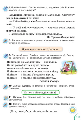 111
7. Прочитай текст. Постав питання до виділених слів. Як нази-
ваються ці частини мови?
9. Прочитай текст. Знайди слова, які називають дії. Постав
до них питання. Як називаються ці частини мови?
8. Випиши прикметники разом з іменниками, з якими вони
зв’язані, за зразком.
8
з
10. Запиши відповідь на запитання Читалочки. Підкресли служ-
бове слово.
б
12. Визнач, якою частиною мови є подані слова. Склади з них
речення і запиши.
11. Напиши 3–4 речення про те, чим ти любиш займатися
у вільний час.
Маленька Марійка сиділа й малювала. Спочатку
взяла блакитний олівець:
— Хай небо буде ясне! — сказала вона й намалювала
небо.
— У небі хай сяє сонечко, — сказала вона і взяла
жовтий олівець.
Намалювала сонце, і небо повеселішало...
За Зіркою Мензатюк
Найкраще на майданчику — гойдалка.
Якщо розгойдатися дуже сильно,
то можна злітати високо-високо.
Я літаю — а малюки порпаються в піску.
Я літаю — а Марко з’їжджає з гірки.
Я літаю — а Марків дід садить квіти...
Галина Ткачук
ви?
у.
На чому літала дівчинка?
7
в
9
д
1
у
Діти, подвір’я, шкільне, вийшли, на.
Зразок: листя (яке?) зелене.
 