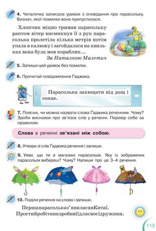 113
4. Читалочка записала уривок з оповідання про парасольку.
Визнач, якої помилки вона припустилася.
6. Прочитай повідомлення Ґаджика.
5. Запиши цей уривок без помилок.
7. Поясни, чи можна назвати слова Ґаджика реченням. Чому?
Зроби висновок про зв’язок слів у реченні. Перевір себе за
правилом.
Хлопчик міцно тримав парасольку
раптом вітер висмикнув її з рук пара-
солька пролетіла кілька метрів потім
упала в калюжу і загойдалася на хвиль-
ках вона була мов кораблик...
За Наталкою Малетич
8. Утвори зі слів Ґаджика речення і запиши.
8
9. Уяви, що ти в магазині парасольок. Яку із зображених
парасольок вибереш? Чому? Напиши про це 3–4 речення.
Парасолька захищати від дощ і
сонце.
9
10. Поділи речення на слова і запиши.
1
Першапарасольказ’явиласявКитаї.
Простийробітникзробивїїдлясвоєїдружини.
Слова в реченні зв’язані між собою.
 