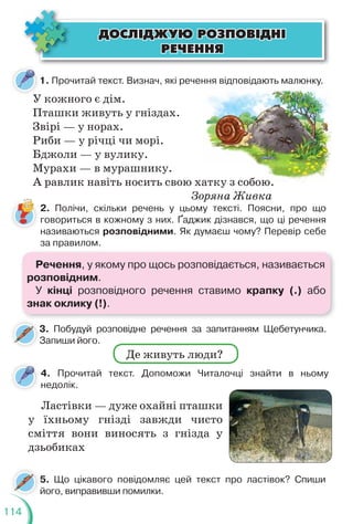 114
ÄÎÑË²ÄÆÓÞ ÐÎÇÏÎÂ²ÄÍ²
ÄÎÑË²ÄÆÓÞ ÐÎÇÏÎÂ²ÄÍ²
ÐÅ×ÅÍÍß
ÐÅ×ÅÍÍß
1. Прочитай текст. Визнач, які речення відповідають малюнку.
У кожного є дім.
Пташки живуть у гніздах.
Звірі — у норах.
Риби — у річці чи морі.
Бджоли — у вулику.
Мурахи — в мурашнику.
А равлик навіть носить свою хатку з собою.
Зоряна Живка
атку з собою.
2. Полічи, скільки речень у цьому тексті. Поясни, про що
говориться в кожному з них. Ґаджик дізнався, що ці речення
називаються розповідними. Як думаєш чому? Перевір себе
за правилом.
4. Прочитай текст. Допоможи Читалочці знайти в ньому
недолік.
5. Що цікавого повідомляє цей текст про ластівок? Спиши
його, виправивши помилки.
3. Побудуй розповідне речення за запитанням Щебетунчика.
Запиши його.
3
Ластівки — дуже охайні пташки
у їхньому гнізді завжди чисто
сміття вони виносять з гнізда у
дзьобиках
Де живуть люди?
Речення, у якому про щось розповідається, називається
розповідним.
У кінці розповідного речення ставимо крапку (.) або
знак оклику (!).
 