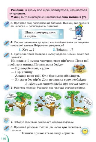 116
5. Прочитай текст. Знайди в ньому недолік. Спиши текст без
помилок.
8. Прочитай речення. Постав до нього три запитання
і запиши.
На подвір’ї курка чистила своє пір’ячко Повз неї
пробігала мишка Почала вона бесіду
— Що поробляєш, курко
— Пір’я чищу
— А нащо воно тобі От я без нього обходжусь
— Як же я без пір’я Для пернатих воно необхідне
З «Великої енциклопедії про все на світі»
оджусь
6. Розглянь комікси. Розкажи, яка пригода сталася з котом.
7. Побудуй запитання до кожного малюнка і запиши.
я
3. Прочитай смс-повідомлення Ґаджика. Визнач, яке речення
він написав — розповідне чи питальне.
Шпаки повернулися
з вирію.
изнач, яке р
р
р
р
р
р
реченн
4. Постав запитання до цього смс-повідомлення за поданим
початком і запиши. Які речення утворилися?
4
1. Хто ... ? 2. Звідки ... ?
Пташки приносять велику користь.
Речення, в якому про щось запитується, називається
питальним.
У кінці питального речення ставимо знак питання (?).
 