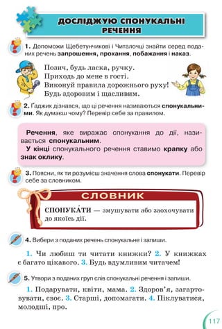 117
ÄÎÑË²ÄÆÓÞ ÑÏÎÍÓÊÀËÜÍ²
ÄÎÑË²ÄÆÓÞ ÑÏÎÍÓÊÀËÜÍ²
ÐÅ×ÅÍÍß
ÐÅ×ÅÍÍß
1. Допоможи Щебетунчикові і Читалочці знайти серед пода-
них речень запрошення, прохання, побажання і наказ.
Позич, будь ласка, ручку.
Приходь до мене в гості.
Виконуй правила дорожнього руху!
Будь здоровим і щасливим.
2. Ґаджик дізнався, що ці речення називаються спонукальни-
ми. Як думаєш чому? Перевір себе за правилом.
3. Поясни, як ти розумієш значення слова спонукати. Перевір
себе за словником.
4. Вибери з поданих речень спонукальне і запиши.
4
1. Чи любиш ти читати книжки? 2. У книжках
є багато цікавого. 3. Будь вдумливим читачем!
СПОНУКАТИ — змушувати або заохочувати
до якоїсь дії.
Ґ
!
5. Утвори з поданих груп слів спонукальні речення і запиши.
1. Подарувати, квіти, мама. 2. Здоров’я, загарто-
вувати, своє. 3. Старші, допомагати. 4. Піклуватися,
молодші, про.
Речення, яке виражає спонукання до дії, нази-
вається спонукальним.
У кінці спонукального речення ставимо крапку або
знак оклику.
 