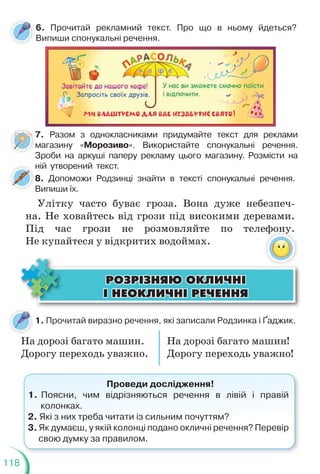 118
6. Прочитай рекламний текст. Про що в ньому йдеться?
Випиши спонукальні речення.
7. Разом з однокласниками придумайте текст для реклами
магазину «Морозиво». Використайте спонукальні речення.
Зроби на аркуші паперу рекламу цього магазину. Розмісти на
ній утворений текст.
ÐÎÇÐ²ÇÍßÞ ÎÊËÈ×Í²
ÐÎÇÐ²ÇÍßÞ ÎÊËÈ×Í²
² ÍÅÎÊËÈ×Í² ÐÅ×ÅÍÍß
² ÍÅÎÊËÈ×Í² ÐÅ×ÅÍÍß
На дорозі багато машин. На дорозі багато машин!
Дорогу переходь уважно. Дорогу переходь уважно!
1. Прочитай виразно речення, які записали Родзинка і Ґаджик.
Проведи дослідження!
1. Поясни, чим відрізняються речення в лівій і правій
колонках.
2. Які з них треба читати із сильним почуттям?
3. Як думаєш, у якій колонці подано окличні речення? Перевір
свою думку за правилом.
7
м
З
8. Допоможи Родзинці знайти в тексті спонукальні речення.
Випиши їх.
8
Улітку часто буває гроза. Вона дуже небезпеч-
на. Не ховайтесь від грози під високими деревами.
Під час грози не розмовляйте по телефону.
Не купайтеся у відкритих водоймах.
 