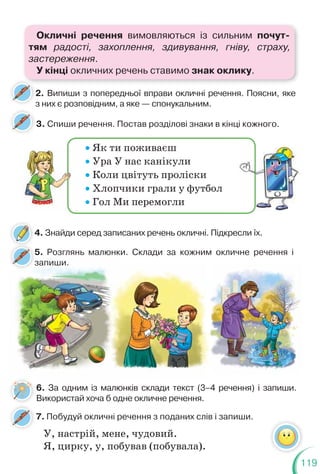 119
2. Випиши з попередньої вправи окличні речення. Поясни, яке
з них є розповідним, а яке — спонукальним.
з
3. Спиши речення. Постав розділові знаки в кінці кожного.
Як ти поживаєш
Ура У нас канікули
Коли цвітуть проліски
Хлопчики грали у футбол
Гол Ми перемогли
6. За одним із малюнків склади текст (3–4 речення) і запиши.
Використай хоча б одне окличне речення.
4. Знайди серед записаних речень окличні. Підкресли їх.
5. Розглянь малюнки. Склади за кожним окличне речення і
запиши.
7. Побудуй окличні речення з поданих слів і запиши.
5
з
У, настрій, мене, чудовий.
Я, цирку, у, побував (побувала).
Окличні речення вимовляються із сильним почут-
тям радості, захоплення, здивування, гніву, страху,
застереження.
У кінці окличних речень ставимо знак оклику.
 