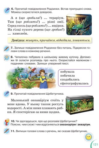 121
6. Прочитай повідомлення Родзинки. Встав пропущені слова.
Можеш скористатися довідкою.
8. Читалочка побувала в шкільному живому куточку. Допомо-
жи їй скласти розповідь про нього. Скористайся малюнком і
поданими словами. Запиши утворений текст.
7. Запиши повідомлення Родзинки без питань. Підкресли го-
ловні слова в кожному реченні.
А я (що зробила?) ... тераріум.
Там (що роблять?) ... різні змії.
Серед скель (що роблять?) ... ящірки.
На гілці сухого дерева (що зробив?)
... хамелеîн.
поданими словами. Запиши утворени
7
л
8
ж
побувала
побачила
сподобались
сфотографувалась
11. Випиши головні слова з речень, які сказав Щебетунчик.
10. Чи здогадуєшся, про що розповів Щебетунчик?
Поясни, чим схожі і чим відрізняються океанаріум і акваріум.
9. Прочитай повідомлення Щебетунчика.
Маленький океанàріум стоїть у
мене вдома. У ньому також ростуть
водорості. А між ними плавають риб-
ки. Я спостерігаю за ними щодня.
Довідка: живуть, причаївся, відвідала, ховаються.
 