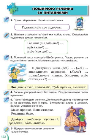 122
ÏÎØÈÐÞÞ ÐÅ×ÅÍÍß
ÏÎØÈÐÞÞ ÐÅ×ÅÍÍß
ÇÀ ÏÈÒÀÍÍßÌÈ
ÇÀ ÏÈÒÀÍÍßÌÈ
1. Прочитай речення. Назвè головні слова.
3. Прочитай текст про мрію Щебетунчика. Пошир речення за
поданими питаннями. Можеш скористатися довідкою.
5. Прочитай подані речення. Допоможи Родзинці перетворити
їх на розповідь про її мрію. Використай слова з довідки.
Запиши утворені речення.
Ґаджик мріє про подорож.
2. Випиши з речення зв’язані між собою слова. Скористайся
поданими в дужках питаннями.
4. Запиши утворений текст без питань. Підкресли головні слова
в реченнях.
4
Щебетунчик живе (де?) ... . (Де?) ...
знаходиться аеродром. (Кого?) ...
приваблюють літаки. Хлопчик мріє
стати (ким?) ... .
ода а
Мама працює. Вона створює.
Родзинка буде.
6. Підкресли в утворених реченнях
головні слова.
Ґаджик (що робить?) ...
мріє (хто?) ...
мріє (про що?) ...
Довідка: місто, неподалік, Щебетунчик, льотчик.
Довідка: модельєр, красивий,
сучасний, одяг, також.
 