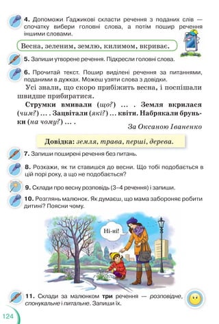 124
5. Запиши утворене речення. Підкресли головні слова.
7. Запиши поширені речення без питань.
7
4. Допоможи Ґаджикові скласти речення з поданих слів —
спочатку вибери головні слова, а потім пошир речення
іншими словами.
6. Прочитай текст. Пошир виділені речення за питаннями,
поданими в дужках. Можеш узяти слова з довідки.
Весна, зеленим, землю, килимом, вкриває.
речення
Усі знали, що скоро прибіжить весна, і поспішали
швидше прибиратися.
Струмки вмивали (що?) ... . Земля вкрилася
(чим?) ... . Зацвітали (які?) ... квіти. Набрякали брунь-
ки (на чому?) ... .
За Оксаною Іваненко
9. Склади про весну розповідь (3–4 речення) і запиши.
8. Розкажи, як ти ставишся до весни. Що тобі подобається в
цій порі року, а що не подобається?
10. Розглянь малюнок. Як думаєш, що мама забороняє робити
дитині? Поясни чому.
д
11. Склади за малюнком три речення — розповідне,
спонукальне і питальне. Запиши їх.
с
Довідка: земля, трава, перші, дерева.
 