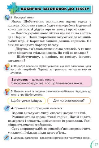 127
ÄÎÁÈÐÀÞ ÇÀÃÎËÎÂÎÊ ÄÎ ÒÅÊÑÒÓ
ÄÎÁÈÐÀÞ ÇÀÃÎËÎÂÎÊ ÄÎ ÒÅÊÑÒÓ
1. Послухай текст.
4. Прочитай текст. Придумай заголовок.
Якось Щебетунчик залишився вдома удвох з
дідусем. Хлопчик узявся будувати корабель із деталей
конструктора. А дідусь гортав газету і промовляв:
— Нового українського літака показали на вистав-
ці в Парижі. Наші спортсмени готуються до олімпій-
ських ігор. У Карпатах зацвіла долина нарцисів. На
вихідні обіцяють хорошу погоду.
— Дідусю, я з’єднав лише кілька деталей. А ти вже
встиг дізнатися стільки нового. Як тобі це вдалося?
— Щебетунчику, а навіщо, по-твоєму, існують
заголовки?
2. Спробуй пояснити Щебетунчикові, що таке заголовок і для
чого він потрібний. Перевір за правилом, чи правильно ти
думаєш.
3. Визнач, який із поданих заголовків найбільше підходить до
тексту про Щебетунчика.
Щебетунчик і дідусь Для чого заголовки?
Ворони вигадують хитрі способи добування їжі.
Розкидають по дорозі стиглі горіхи. Потім сидять
на деревах і чекають, щоб машини їх розкололи. Тоді
збирають смачні серåдинки.
Суху скоринку хліба ворона обов’язково розмочить
у калюжі. І тільки після цього з’їсть.
3
т
1
5. Запиши заголовок і два останні речення з тексту про ворон.
у к
у
Заголовок — це назва тексту.
Заголовок повідомляє, про що йтиметься в тексті.
 