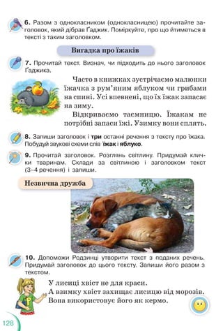 128
7. Прочитай текст. Визнач, чи підходить до нього заголовок
Ґаджика.
6. Разом з однокласником (однокласницею) прочитайте за-
головок, який дібрав Ґаджик. Поміркуйте, про що йтиметься в
тексті з таким заголовком.
Вигадка про їжаків
Часто в книжках зустрічаємо малюнки
їжачка з рум’яним яблуком чи грибами
на спині. Усі впевнені, що їх їжак запасає
на зиму.
Відкриваємо таємницю. Їжакам не
потрібні запаси їжі. Узимку вони сплять.
ї
н
н
н
н
10. Допоможи Родзинці утворити текст з поданих речень.
Придумай заголовок до цього тексту. Запиши його разом з
текстом.
У лисиці хвіст не для краси.
А взимку хвіст захищає лисицю від морозів.
Вона використовує його як кермо.
розів.
8. Запиши заголовок і три останні речення з тексту про їжака.
Побудуй звукові схеми слів їжак і яблуко.
8
9. Прочитай заголовок. Розглянь світлину. Придумай клич-
ки тваринам. Склади за світлиною і заголовком текст
(3–4 речення) і запиши.
Незвична дружба
 