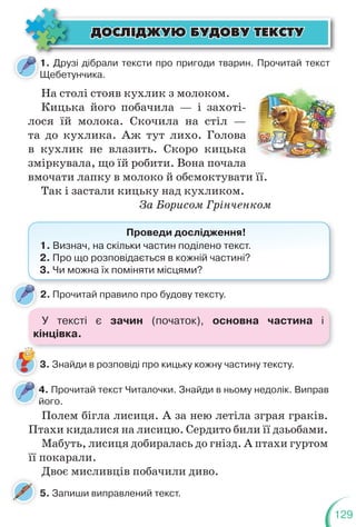 129
5. Запиши виправлений текст.
ÄÎÑË²ÄÆÓÞ ÁÓÄÎÂÓ ÒÅÊÑÒÓ
ÄÎÑË²ÄÆÓÞ ÁÓÄÎÂÓ ÒÅÊÑÒÓ
1. Друзі дібрали тексти про пригоди тварин. Прочитай текст
Щебетунчика.
1
Щ
2. Прочитай правило про будову тексту.
4. Прочитай текст Читалочки. Знайди в ньому недолік. Виправ
його.
4
й
На столі стояв кухлик з молоком.
Кицька його побачила — і захоті-
лося їй молока. Скочила на стіл —
та до кухлика. Аж тут лихо. Голова
в кухлик не влазить. Скоро кицька
зміркувала, що їй робити. Вона почала
вмочати лапку в молоко й обсмоктувати її.
Так і застали кицьку над кухликом.
За Борисом Грінченком
Проведи дослідження!
1. Визнач, на скільки частин поділено текст.
2. Про що розповідається в кожній частині?
3. Чи можна їх поміняти місцями?
3. Знайди в розповіді про кицьку кожну частину тексту.
Полем бігла лисиця. А за нею летіла зграя граків.
Птахи кидалися на лисицю. Сердито били її дзьобами.
Мабуть, лисиця добиралась до гнізд. А птахи гуртом
її покарали.
Двоє мисливців побачили диво.
У тексті є зачин (початок), основна частина і
кінцівка.
 