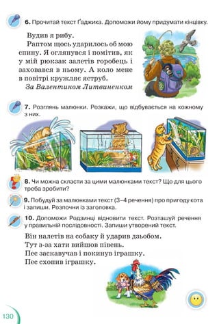 130
7. Розглянь малюнки. Розкажи, що відбувається на кожному
з них.
6. Прочитай текст Ґаджика. Допоможи йому придумати кінцівку.
9.Побудуй за малюнками текст (3–4 речення) про пригоду кота
і запиши. Розпочни із заголовка.
Вудив я рибу.
Раптом щось ударилось об мою
спину. Я оглянувся і помітив, як
у мій рюкзак залетів горобець і
заховався в ньому. А коло мене
в повітрі кружляє яструб.
За Валентином Литвиненком
8. Чи можна скласти за цими малюнками текст? Що для цього
треба зробити?
9
і
з них.
у р ду ц у
10. Допоможи Родзинці відновити текст. Розташуй речення
у правильній послідовності. Запиши утворений текст.
Він налетів на собаку й ударив дзьобом.
Тут з-за хати вийшов півень.
Пес заскавучав і покинув іграшку.
Пес схопив іграшку.
кинув іграшку.
у.
 