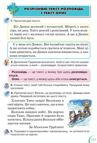 131
ÐÎÇÐ²ÇÍßÞ ÒÅÊÑÒ-ÐÎÇÏÎÂ²ÄÜ
ÐÎÇÐ²ÇÍßÞ ÒÅÊÑÒ-ÐÎÇÏÎÂ²ÄÜ
² ÒÅÊÑÒ-ÎÏÈÑ
² ÒÅÊÑÒ-ÎÏÈÑ
1. Прочитай два тексти.
4. Прочитай текст. Визнач, це розповідь чи опис. Доведи свою
думку. Придумай заголовок до цього тексту.
Кіт Димок великий і пухнастий. Шерсть у нього
сіра, як дим. Хвіст довгий і розкішний. У кота вели-
кі чорні очі і маленькі гострі вушка. А ще в Димка
пишні білі вуса.
Є у мене кіт Димок. Він полюбляє сидіти на вікні.
А ще котові подобається гратися м’ячиком. Мені ці-
каво дивитися, як Димок язичком вмивається, а лап-
ками втирається.
Хлопчик Тико запріг Волохана в
свої нàрти. Це такі саночки, що в них
запрягають собак.
Волохан швидко побіг. На нартах
сидів Тико. Приємно й хороше було
кататись. Кілька разів Волохан оббіг
кругом хатини.
За Миколою Трублаїні
2. Допоможи Ґаджикові визначити, який із цих текстів назива-
ється описом, а який — розповіддю. Скористайся правилом.
3. Спиши текст, який тобі більше сподобався. Придумай йому
заголовок.
3
з
5. Поцікався в однокласників і однокласниць, чи хотілося б їм
покататися на нартах.
Розповідь — це текст, у якому про щось розповіда-
ється.
Опис — це текст, у якому щось або хтось описується.
 