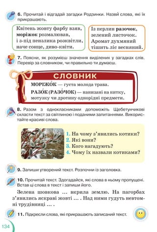 134
7. Поясни, як розумієш значення виділених у загадках слів.
Перевір за словником, чи правильно ти думаєш.
9. Запиши утворений текст. Розпочни із заголовка.
6. Прочитай і відгадай загадки Родзинки. Назвè слова, які їх
прикрашають.
Із перлин разочок,
зелений листочок.
Аромат духмяний
тішить ліс весняний.
МОРІЖОК — густа молода трава.
РАЗОК (РАЗОЧОК) — нанизані на нитку,
мотузку чи дротину однорідні предмети.
8. Разом з однокласниками допоможіть Щебетунчикові
скласти текст за світлиною і поданими запитаннями. Викорис-
тайте красиві слова.
1. На чому з’явились котики?
2. Які вони?
3. Кого нагадують?
4. Чому їх назвали котиками?
9
10. Прочитай текст. Здогадайся, які слова в ньому пропущені.
Встав ці слова в текст і запиши його.
1
В
Зелена шовкова ... вкрила землю. На пагорбах
з’явились яскраві жовті ... . Над ними гудуть невтом-
ні трудівниці ... .
11. Підкресли слова, які прикрашають записаний текст.
Квітень жовту фарбу взяв,
моріжок розмалював,
і з-під пензлика розквітли,
наче сонце, диво-квіти.
 
