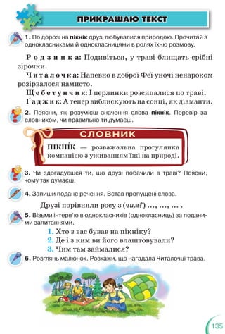 135
1. По дорозі на пікнік друзі любувалися природою. Прочитай з
однокласниками й однокласницями в ролях їхню розмову.
5. Візьми інтерв’ю в однокласників (однокласниць) за подани-
ми запитаннями.
ÏÐÈÊÐÀØÀÞ ÒÅÊÑÒ
ÏÐÈÊÐÀØÀÞ ÒÅÊÑÒ
Р о д з и н к а: Подивіться, у траві блищать срібні
зірочки.
Ч и т а л о ч к а: Напевно в доброї Феї уночі ненароком
розірвалося намисто.
Щ е б е т у н ч и к: І перлинки розсипалися по траві.
Ґ а д ж и к: А тепер виблискують на сонці, як діаманти.
2. Поясни, як розумієш значення слова пікнік. Перевір за
словником, чи правильно ти думаєш.
3. Чи здогадуєшся ти, що друзі побачили в траві? Поясни,
чому так думаєш.
ПІКНІК — розважальна прогулянка
компанією з уживанням їжі на природі.
4. Запиши подане речення. Встав пропущені слова.
4
Друзі порівняли росу з (чим?) ..., ..., ... .
1. Хто з вас бував на пікніку?
2. Де і з ким ви його влаштовували?
3. Чим там займалися?
6. Розглянь малюнок. Розкажи, що нагадала Читалочці трава.
з а ю о оз а , що а ада а а о
 