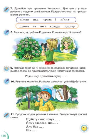 136
7. Дізнайся про враження Читалочки. Для цього утвори
речення з поданих слів і запиши. Підкресли слова, які прикра-
шають речення.
9. Напиши текст (3–4 речення) за поданим початком. Вико-
ристай слова, які прикрашають текст. Розпочни із заголовка.
8. Розкажи, що робить Родзинка. Кого нагадує їй калина?
ніжна яка трава і м’яка
схожа на вона ковдру пухову
Родзинку привабив кущ ... .
, щ р д ду
11. Продовж подані речення і запиши. Використовуй красиві
слова.
10. Розглянь малюнок. Розкажи, що почув і уявив Щебетунчик.
Щебетунчик почув ... .
Йому здалося, що ... .
А то був ... .
Він ... .
Продовж подані речення і запиши Використовуй кр
0. Розглянь малюнок. Розкажи, що почув і уявив Щебету
 
