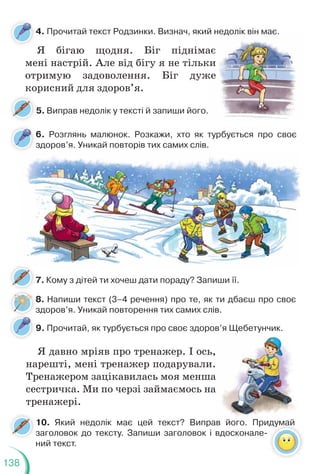 138
4. Прочитай текст Родзинки. Визнач, який недолік він має.
6. Розглянь малюнок. Розкажи, хто як турбується про своє
здоров’я. Уникай повторів тих самих слів.
9. Прочитай, як турбується про своє здоров’я Щебетунчик.
Я бігаю щодня. Біг піднімає
мені настрій. Але від бігу я не тільки
отримую задоволення. Біг дуже
корисний для здоров’я.
Я давно мріяв про тренажер. І ось,
нарешті, мені тренажер подарували.
Тренажером зацікавилась моя менша
сестричка. Ми по черзі займаємось на
тренажері.
5. Виправ недолік у тексті й запиши його.
7. Кому з дітей ти хочеш дати пораду? Запиши її.
10. Який недолік має цей текст? Виправ його. Придумай
заголовок до тексту. Запиши заголовок і вдосконале-
ний текст.
думай
й недолік він має.
ає
ки
и
же
Щ у
,
.
а
а
8. Напиши текст (3–4 речення) про те, як ти дбаєш про своє
здоров’я. Уникай повторення тих самих слів.
 