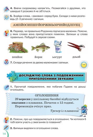 14
АМПЙОСИПШУЙОРЖВІЬОЗЧНЙОДЛІУЕЦ
4. Вивчи скоромовку напам’ять. Позмагайся з друзями, хто
швидше її розкаже й не зіб’ється.
1. Прочитай повідомлення, яке побачив Ґаджик на дошці
оголошень.
о
ОГОЛОШЕННЯ
20 вересня у шкільному басейні відбудуться
змагання з плавання. Початок о 12 годині.
Переможців очікує приз.
Тренер із плавання
ÄÎÑË²ÄÆÓÞ ÑËÎÂÀ Ç ÏÎÄÎÂÆÅÍÈÌÈ
ÄÎÑË²ÄÆÓÞ ÑËÎÂÀ Ç ÏÎÄÎÂÆÅÍÈÌÈ
ÏÐÈÃÎËÎÑÍÈÌÈ ÇÂÓÊÀÌÈ
ÏÐÈÃÎËÎÑÍÈÌÈ ÇÂÓÊÀÌÈ
5. Знайди слова, «заховані» серед букв. Склади з ними розпо-
відь (2–3 речення) і запиши.
2. Поясни, про що повідомляється в оголошенні. Чи хотілося б
тобі взяти участь у змаганнях із плавання?
т
ня
3. Випиши виділені в оголошенні слова.
5
в
7. Склади речення за двома малюнками і запиши.
пенйок йорж ьогурт дзьоб
6. Перевір, чи правильно Родзинка підписала малюнки. Поясни,
у яких словах вона припустилася помилки. Запиши ці слова
правильно. Побудуй їх звукові схеми.
у
 