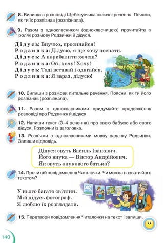 140
8. Випиши з розповіді Щебетунчика окличні речення. Поясни,
як ти їх розпізнав (розпізнала).
12. Напиши текст (3–4 речення) про свою бабусю або свого
дідуся. Розпочни із заголовка.
10. Випиши з розмови питальне речення. Поясни, як ти його
розпізнав (розпізнала).
р
Д і д у с ь: Внучко, просинайся!
Р о д з и н к а: Дідусю, я ще хочу поспати.
Д і д у с ь: А порибалити хочеш?
Р о д з и н к а: Ой, хочу! Хочу!
Д і д у с ь: Тоді вставай і одягайся.
Р о д з и н к а: Я зараз, дідусю!
9. Разом з однокласником (однокласницею) прочитайте в
ролях розмову Родзинки й дідуся.
9
11. Разом з однокласниками придумайте продовження
розповіді про Родзинку й дідуся.
13. Розв’яжи з однокласниками мовну задачку Родзинки.
Запиши відповідь.
1
д
ення. Поясни
и, як ти його
поспати.
я.
Дідуся звуть Василь Іванович.
Його внука — Віктор Андрійович.
Як звуть онукового батька?
14. Прочитай повідомлення Читалочки. Чи можна назвати його
текстом?
т
15. Перетвори повідомлення Читалочки на текст і запиши.
У нього багато світлин.
Мій дідусь фотограф.
Я люблю їх розглядати.
ння Читалочки. Чи м
можна назвати його
ення Читалочки на текст і запиши
и
ин.
.
ати.
 