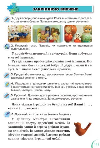 141
ÇÀÊÐ²ÏËÞÞ ÂÈÂ×ÅÍÅ
ÇÀÊÐ²ÏËÞÞ ÂÈÂ×ÅÍÅ
1.Друзі повернулися з екскурсії. Розглянь світлини і здогадай-
ся, де вони побували. Запиши свою думку одним реченням.
У друзів була незвичайна екскурсія. Вони побували
в музеї іграшки.
Тут дізнались про історію української іграшки. По-
бачили, чим бавилися їхні бабусі й дідусі, мами й та-
тусі. Упізнали й свої улюблені іграшки.
Яких тільки іграшок не було в музеї! Давні і ... ,
великі і ... , веселі і ... .
У давнину майстри виготовляли
глиняний посуд, дерев’яні меблі. Із
залишків глини й дерева робили іграш-
ки для дітей. Із глини ліпили свистки,
фігурки тварин і людей. З дерева робили
коники, візочки, іграшкові меблі.
2. Послухай текст. Перевір, чи правильно ти здогадався
(здогадалася).
6. Прочитай, які іграшки зацікавили Родзинку.
3. Придумай заголовок до прослуханого тексту. Запиши його і
два перші речення з тексту.
3
д
5. Прочитай. Доповни друге речення словами, протилежними
за значенням до виділених. Запиши утворене речення.
5
з
4. Підкресли в записаних реченнях слова, які починаються
і закінчуються на голосний звук. Визнач, у якому з них звуків
більше, ніж букв. Поясни чому.
4
2
(
 