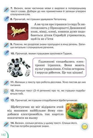 142
8. Прочитай, які іграшки здивували Читалочку.
10. Прочитай, якими іграшками захопився Ґаджик.
7. Визнач, якою частиною мови є виділені в попередньому
тексті слова. Добери до них прикметники й запиши утворені
сполучення слів.
9. Поясни, які розділові знаки пропущені в кінці речень. Запи-
ши питальне і спонукальне речення.
11. Випиши з тексту про робота дієслова. Усно постав до них
питання.
А ви чули про іграшки із сиру Їх ви-
готовляють у Прикарпатті Дивовижні
кози, вівці, олені, коники дуже подо-
баються дітям Спробуй утриматися,
щоб їх не з’їсти
Ґаджикові сподобались елек-
тронні іграшки. Вони мають
пульт управління. Стоїш осторонь
і керуєш рîботом. Це так цікаво!
12. Напиши текст (3–4 речення) про те, які іграшки подоба-
ються тобі.
13. Прочитай, які іграшки сподобалися Щебетунчикові.
14. Визнач, скільки речень у цьому тексті. Спиши його.
Постав потрібні розділові знаки.
Щебетунчик не міг відірвати очей
від машинок найбільше йому спо-
добався електромобіль так кортіло
покататися на ньому
 
