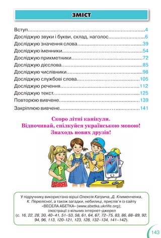 143
Скоро літні канікули.
Відпочивай, спілкуйся українською мовою!
Знаходь нових друзів!
ÇÌ²ÑÒ
ÇÌ²ÑÒ
Вступ……………………………………………………………........4
Досліджую звуки і букви, склад, наголос…….…..............6
Досліджую значення слова……………………….……………39
Досліджую іменники.………………………………………….…54
Досліджую прикметники………….………….…………………72
Досліджую дієслова………..……………………………………85
Досліджую числівники…….…………………….…………......98
Досліджую службові слова..………………….………...…..105
Досліджую речення…………………………..………………..112
Досліджую текст………………………………………………...125
Повторюю вивчене…..................................................139
Закріплюю вивчене….................................................141
У підручнику використано вірші Олексія Катрича, Д. Клименченка,
К. Перелісної, а також загадки, небилиці, прислів’я із сайту
«ВЕСЕЛА АБЕТКА» (www.abetka.ukrlife.org);
ілюстрації з вільних інтернет-джерел
(с. 16, 22, 28, 30, 40–41, 51–53, 58, 61, 64, 67, 72–75, 83, 86, 88–89, 92,
94, 96, 113, 120-121, 123, 128, 132–134, 141–142).
Знаходь нових друзів!
 