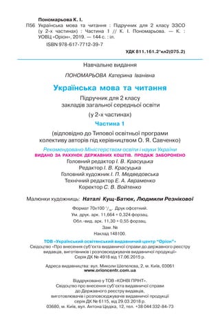 Пономарьова К. І.
П56 Українська мова та читання : Підручник для 2 класу ЗЗСО
(у 2-х частинах) : Частина 1 // К. І. Пономарьова. — К. :
УОВЦ «Оріон», 2019. — 144 с. : іл.
ISBN 978-617-7712-39-7
УДК 811.161.2*кл2(075.2)
Навчальне видання
ПОНОМАРЬОВА Катерина Іванівна
Українська мова та читання
Підручник для 2 класу
закладів загальної середньої освіти
(у 2-х частинах)
Частина 1
(відповідно до Типової освітньої програми
колективу авторів під керівництвом О. Я. Савченко)
Рекомендовано Міністерством освіти і науки України
Головний редактор І. В. Красуцька
Редактор І. В. Красуцька
Головний художник І. П. Медведовська
Технічний редактор Е. А. Авраменко
Коректор С. В. Войтенко
Малюнки художниць: Наталі Кущ-Батюк, Людмили Резнікової
Формат 70x100 1
/16
. Друк офсетний.
Ум. друк. арк. 11,664 + 0,324 форзац.
Обл.Eвид. арк. 11,30 + 0,55 форзац.
Зам. №
Наклад 148100.
ТОВ «Український освітянський видавничий центр “Оріон”»
Свідоцтво «Про внесення суб’єкта видавничої справи до державного реєстру
видавців, виготівників і розповсюджувачів видавничої продукції»
Серія ДК № 4918 від 17.06.2015 р.
Адреса видавництва: вул. Миколи Шепелєва, 2, м. Київ, 03061
www.orioncentr.com.ua
Віддруковано у ТОВ «КОНВІ ПРІНТ».
Свідоцтво про внесення суб’єкта видавничої справи
до Державного реєстру видавців,
виготовлювачів і розповсюджувачів видавничої продукції
серія ДК № 6115, від 29.03.2018 р.
03680, м. Київ, вул. Антона Цедіка, 12, тел. +38 044 332-84-73
ВИДАНО ЗА РАХУНОК ДЕРЖАВНИХ КОШТІВ. ПРОДАЖ ЗАБОРОНЕНО
 