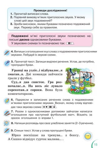 15
Проведи дослідження!
1. Прочитай виписані слова.
2. Порівняй вимову м’яких приголосних звуків. У якому
слові цей звук подовжений?
3. Зроби висновок, якими буквами позначено подовжений
звук. Перевір себе за правилом.
4. Випиши з оголошення інші слова з подовженими приголосними
звуками. Побудуй їх звукові схеми.
4
з
9. Спиши текст. Устав у слова пропущені букви.
9
Уранці на узліс..і відбувалос..я
змаган..я. Дві команди зайчиків
грали у футбол.
Суд..я дав свисток. Гра роз-
почалас..я. На весь ліс лунало
скрекотан..я сороки. Вона була
коментаторкою.
я
в
о
а
6. Підкресли в записаних реченнях слова з подовженими
м’якими приголосними звуками. Визнач, якому слову відпові-
дає така звукова схема .
8. Напиши розповідь про своє улюблене заняття (2–3 речення).
5. Прочитай текст. Запиши виділені речення. Устав, де потрібно,
пропущені букви.
7. Разом з однокласниками допоможи зайчатам написати
оголошення про наступний футбольний матч. Візьміть за
зразок оголошення із вправи 1.
7
7
о
7
:
Юрко поспішає на тренува.. з боксу.
А Сашко відвідує гурток малюва.. .
Подовжені м’які приголосні звуки позначаємо на
письмі двома однаковими буквами.
У звукових схемах їх позначаємо так: : .
 