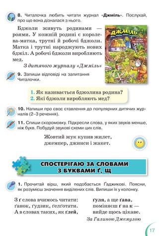 17
10. Напиши про своє ставлення до популярних дитячих жур-
налів (2–3 речення).
9. Запиши відповіді на запитання
Читалочки.
11. Спиши скоромовку. Підкресли слова, у яких звуків менше,
ніж букв. Побудуй звукові схеми цих слів.
1. Як називається бджолина родина?
2. Які бджоли виробляють мед?
8. Читалочка любить читати журнал «Джміль». Послухай,
про що вона дізналася з нього.
Бджоли живуть родинами —
роями. У кожній родині є короле-
ва-матка, трутні й робочі бджоли.
Матка і трутні народжують нових
бджіл. А робочі бджоли виробляють
мед.
З дитячого журналу «Джміль»
8
п
1. Прочитай вірш, який подобається Ґаджикові. Поясни,
як розумієш значення виділених слів. Випиши їх у колонку.
З ґ слова вчимось читати:
ґанок, ґудзик, ґелґотати.
А в словах таких, як ґлей,
ґуля, а ще ґава,
поміняєш ґ на к —
вийде щось цікаве.
За Галиною Джемулою
ÑÏÎÑÒÅÐ²ÃÀÞ ÇÀ ÑËÎÂÀÌÈ
ÑÏÎÑÒÅÐ²ÃÀÞ ÇÀ ÑËÎÂÀÌÈ
Ç ÁÓÊÂÀÌÈ ¥, Ù
Ç ÁÓÊÂÀÌÈ ¥, Ù
Жовтий жук купив жилет,
джемпер, джинси і жакет.
 