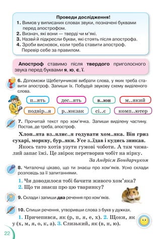 22
8. Читалочці цікаво, що ти знаєш про хом’яків. Усно склади
розповідь за її запитаннями.
7. Прочитай текст про хом’ячка. Запиши виділену частину.
Постав, де треба, апостроф.
10. Спиши речення, утворивши слова з букв у дужках.
Проведи дослідження!
1. Вимов у виписаних словах звуки, позначені буквами
перед апострофом.
2. Визнач, які вони — тверді чи м’які.
3. Назвè й підкресли букви, які стоять після апострофа.
4. Зроби висновок, коли треба ставити апостроф.
Перевір себе за правилом.
Хлоп..ята вз..ялис..я годувати хом..яка. Він гриз
сухарі, моркву, бур..яки. Усе з..їдав і кудись зникав.
Якось тато хотів узути гумові чоботи. А там чима-
лий запас їжі. Це звірок перетворив чобіт на нірку.
За Андрієм Бондарчуком
1. Чи доводилося тобі бачити живого хом’яка?
2. Що ти знаєш про цю тваринку?
п..ять
подвір..я р..юкзак
м..який
комп..ютер
дес..ять
сі..є
в..юн
6. Допоможи Щебетунчикові вибрати слова, у яких треба ста-
вити апостроф. Запиши їх. Побудуй звукову схему виділеного
слова.
6
в
с
9. Склади і запиши два речення про хом’яків.
1. Причепився, як (р, п, я, е, х). 2. Щоки, як
у (х, м, я, о, к, а). 3. Слизький, як (в, н, ю).
Апостроф ставимо після твердого приголосного
звука перед буквами я, ю, є, ї.
 