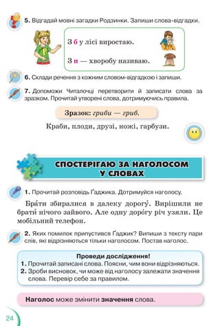 24
З б у лісі виростаю.
З п — хворобу називаю.
6. Склади речення з кожним словом-відгадкою і запиши.
1. Прочитай розповідь Ґаджика. Дотримуйся наголосу.
Брàти збиралися в далеку дорогó. Вирішили не
братè нічого зайвого. Але одну дорîгу річ узяли. Це
мобільний телефон.
2. Яких помилок припустився Ґаджик? Випиши з тексту пари
слів, які відрізняються тільки наголосом. Постав наголос.
Проведи дослідження!
1. Прочитай записані слова. Поясни, чим вони відрізняються.
2. Зроби висновок, чи може від наголосу залежати значення
слова. Перевір себе за правилом.
ÑÏÎÑÒÅÐ²ÃÀÞ ÇÀ ÍÀÃÎËÎÑÎÌ
ÑÏÎÑÒÅÐ²ÃÀÞ ÇÀ ÍÀÃÎËÎÑÎÌ
Ó ÑËÎÂÀÕ
Ó ÑËÎÂÀÕ
5. Відгадай мовні загадки Родзинки. Запиши слова-відгадки.
7. Допоможи Читалочці перетворити й записати слова за
зразком. Прочитай утворені слова, дотримуючись правила.
Краби, плоди, друзі, ножі, гарбузи.
Наголос може змінити значення слова.
Зразок: гриби — гриб.
 
