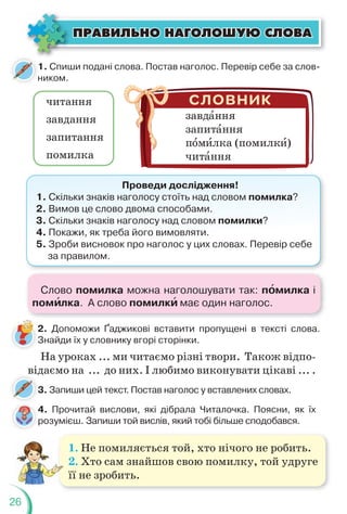 26
1. Спиши подані слова. Постав наголос. Перевір себе за слов-
ником.
2. Допоможи Ґаджикові вставити пропущені в тексті слова.
Знайди їх у словнику вгорі сторінки.
2
З
читання
завдання
запитання
помилка
завдàння
запитàння
пîмèлка (помилкè)
читàння
Проведи дослідження!
1. Скільки знаків наголосу стоїть над словом помилка?
2. Вимов це слово двома способами.
3. Скільки знаків наголосу над словом помилки?
4. Покажи, як треба його вимовляти.
5. Зроби висновок про наголос у цих словах. Перевір себе
за правилом.
На уроках ... ми читаємо різні твори. Також відпо-
відаємо на ... до них. І любимо виконувати цікаві ... .
3. Запиши цей текст. Постав наголос у вставлених словах.
д
3
4. Прочитай вислови, які дібрала Читалочка. Поясни, як їх
розумієш. Запиши той вислів, який тобі більше сподобався.
1. Не помиляється той, хто нічого не робить.
2. Хто сам знайшов свою помилку, той удруге
її не зробить.
ÏÐÀÂÈËÜÍÎ ÍÀÃÎËÎØÓÞ ÑËÎÂÀ
ÏÐÀÂÈËÜÍÎ ÍÀÃÎËÎØÓÞ ÑËÎÂÀ
н
4
р
Слово помилка можна наголошувати так: пîмилка і
помèлка. А слово помилкè має один наголос.
 