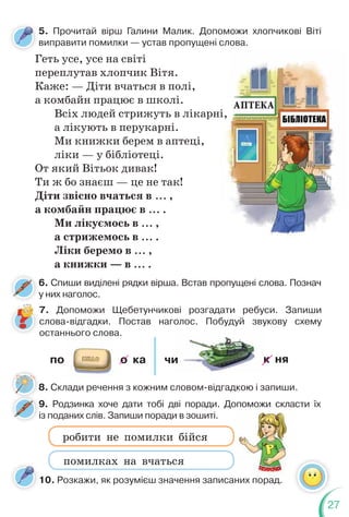 27
7. Допоможи Щебетунчикові розгадати ребуси. Запиши
слова-відгадки. Постав наголос. Побудуй звукову схему
останнього слова.
6. Спиши виділені рядки вірша. Встав пропущені слова. Познач
у них наголос.
5. Прочитай вірш Галини Малик. Допоможи хлопчикові Віті
виправити помилки — устав пропущені слова.
Геть усе, усе на світі
переплутав хлопчик Вітя.
Каже: — Діти вчаться в полі,
а комбайн працює в школі.
Всіх людей стрижуть в лікарні,
а лікують в перукарні.
Ми книжки берем в аптеці,
ліки — у бібліотеці.
От який Вітьок дивак!
Ти ж бо знаєш — це не так!
Діти звісно вчаться в ... ,
а комбайн працює в ... .
Ми лікуємось в ... ,
а стрижемось в ... .
Ліки беремо в ... ,
а книжки — в ... .
чи к ня
нього слов
по о ка
і,
,
8. Склади речення з кожним словом-відгадкою і запиши.
10. Розкажи, як розумієш значення записаних порад.
9. Родзинка хоче дати тобі дві поради. Допоможи скласти їх
із поданих слів. Запиши поради в зошиті.
9
і
робити не помилки бійся
помилках на вчаться
них порад.
опоможи скла
 