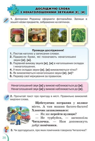 28
1. Допоможи Родзинці оформити фотоальбом. Запиши в
зошиті нàзви предметів, зображених на світлинах.
Проведи дослідження!
1. Постав наголос у записаних словах.
2. Підкресли букви, які позначають ненаголошені
звуки [е], [и].
3. Порівняй вимову звуків [е], [и] в наголошених складах
і ненаголошених.
4. У яких складах звуки [е], [и] вимовляються чітко?
5. Як вимовляються ненаголошені звуки [е], [и]?
6. Перевір свої міркування за правилом.
2. Прочитай текст про пригоду в місті. Правильно вимовляй
виділені слова.
2
в
Щебетунчик потрапив у велике
місто. А там машин багато-багато!
Хлопчик захвилювався:
— Як же перейти вулицю?
— Не турбуйся, — заспокоїла
Читалочка. — Нам допоможуть
добрі помічники.
3. Чи здогадуєшся, про яких помічників говорила Читалочка?
ÄÎÑË²ÄÆÓÞ ÑËÎÂÀ
ÄÎÑË²ÄÆÓÞ ÑËÎÂÀ
Ç ÍÅÍÀÃÎËÎØÅÍÈÌÈ ÇÂÓÊÀÌÈ [Å], [È]
Ç ÍÅÍÀÃÎËÎØÅÍÈÌÈ ÇÂÓÊÀÌÈ [Å], [È]
Ненаголошений звук [е] у вимові наближається до [и].
Ненаголошений звук [и] у вимові наближається до [е].
 