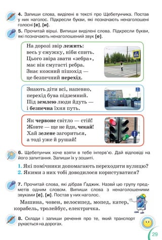 29
4. Запиши слова, виділені в тексті про Щебетунчика. Постав
у них наголос. Підкресли букви, які позначають ненаголошені
голосні [е], [и].
4
у
5. Прочитай вірші. Випиши виділені слова. Підкресли букви,
які позначають ненаголошений звук [е].
На дорозі звір лежить:
весь у смужку, ніби спить.
Цього звіра звати «зебра»,
має він смугасті ребра.
Знає кожний пішохід —
це безпечний перехід.
Як червоне світло — стій!
Жовте — ще не йди, чекай!
Хай зелене загориться,
а тоді уже й рушай!
Знають діти всі, напевно,
перехід бува підземний.
Під землею люди йдуть —
і безпечна їхня путь.
6. Щебетунчик хоче взяти в тебе інтерв’ю. Дай відповіді на
його запитання. Запиши їх у зошиті.
1. Які помічники допомагають переходити вулицю?
2. Якими з них тобі доводилося користуватися?
7. Прочитай слова, які дібрав Ґаджик. Назвè цю групу пред-
метів одним словом. Випиши слова з ненаголошеними
звуками [е], [и]. Постав у них наголос.
Машина, човен, велосипед, мопед, катер,
корабель, тролейбус, електричка.
8. Склади і запиши речення про те, який транспорт
рухається на дорогах.
 