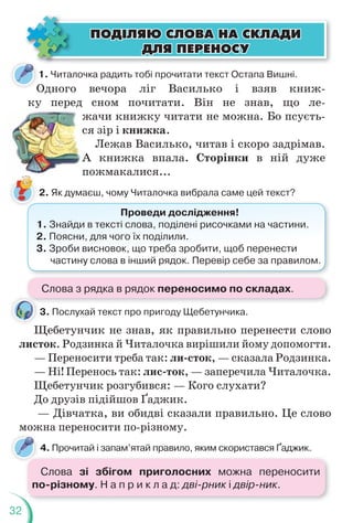 32
1. Читалочка радить тобі прочитати текст Остапа Вишні.
Одного вечора ліг Василько і взяв книж-
ку перед сном почитати. Він не знав, що ле-
жачи книжку читати не можна. Бо псуєть-
ся зір і книжка.
Лежав Василько, читав і скоро задрімав.
А книжка впала. Сторінки в ній дуже
пожмакалися...
2. Як думаєш, чому Читалочка вибрала саме цей текст?
3. Послухай текст про пригоду Щебетунчика.
Щебетунчик не знав, як правильно перенести слово
листок. Родзинка й Читалочка вирішили йому допомогти.
— Переносити треба так: ли-сток, — сказала Родзинка.
— Ні! Перенось так: лис-ток, — заперечила Читалочка.
Щебетунчик розгубився: — Кого слухати?
До друзів підійшов Ґаджик.
— Дівчатка, ви обидві сказали правильно. Це слово
можна переносити по-різному.
4. Прочитай і запам’ятай правило, яким скористався Ґаджик.
ÏÎÄ²ËßÞ ÑËÎÂÀ ÍÀ ÑÊËÀÄÈ
ÏÎÄ²ËßÞ ÑËÎÂÀ ÍÀ ÑÊËÀÄÈ
ÄËß ÏÅÐÅÍÎÑÓ
ÄËß ÏÅÐÅÍÎÑÓ
Щ
Проведи дослідження!
1. Знайди в тексті слова, поділені рисочками на частини.
2. Поясни, для чого їх поділили.
3. Зроби висновок, що треба зробити, щоб перенести
частину слова в інший рядок. Перевір себе за правилом.
Слова з рядка в рядок переносимо по складах.
Слова зі збігом приголосних можна переносити
по-різному. Н а п р и к л а д: дві-рник і двір-ник.
 