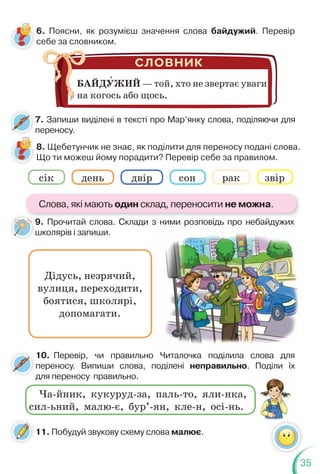 35
7. Запиши виділені в тексті про Мар’янку слова, поділяючи для
переносу.
6. Поясни, як розумієш значення слова байдужий. Перевір
себе за словником.
8. Щебетунчик не знає, як поділити для переносу подані слова.
Що ти можеш йому порадити? Перевір себе за правилом.
9. Прочитай слова. Склади з ними розповідь про небайдужих
школярів і запиши.
БАЙДУЖИЙ — той, хто не звертає уваги
на когось або щось.
Дідусь, незрячий,
вулиця, переходити,
боятися, школярі,
допомагати.
cік день двір сон рак звір
9
ш
10. Перевір, чи правильно Читалочка поділила слова для
переносу. Випиши слова, поділені неправильно. Поділи їх
для переносу правильно.
д
Ча-йник, кукуруд-за, паль-то, яли-нка,
сил-ьний, малю-є, бур’-ян, кле-н, осі-нь.
11. Побудуй звукову схему слова малює.
Слова, які мають один склад, переносити не можна.
 