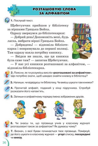 36
1. Послухай текст.
Щебетунчик прийшов у бібліотеку
за віршами Грицька Бойка.
Одразу звернувся до бібліотекарки:
— Добрий день! Допоможіть мені, будь
ласка, вибрати вірші Грицька Бойка.
— Добридень! — відповіла бібліоте-
карка і попрямувала до першої полиці.
Там одразу взяла потрібну книжку.
— Звідки ви знали, що ця книжка
була саме там? — запитав Щебетунчик.
— У нас усі книжки розташовані за алфавітом, —
відповіла бібліотекарка.
2. Поясни, як ти розумієш вислів «розташовані за алфавітом».
Що потрібно знати, щоб швидко знайти книжку в бібліотеці?
4. Прочитай алфавіт, поданий у кінці підручника. Спробуй
розказати його напам’ять.
4
р
ÐÎÇÒÀØÎÂÓÞ ÑËÎÂÀ
ÐÎÇÒÀØÎÂÓÞ ÑËÎÂÀ
ÇÀ ÀËÔÀÂ²ÒÎÌ
ÇÀ ÀËÔÀÂ²ÒÎÌ
5. Запиши в алфавітному порядку імена зображених друзів.
р
5
3. Напиши, чи відвідуєш ти бібліотеку. Чи вмієш шукати там книжки?
3
1
Щ
Щ
Щ
6. Чи знаєш ти, що прізвища учнів у класному журналі
розташовані також за алфавітом? Як думаєш чому?
7. Визнач, з якої букви починається твоє прізвище. Поміркуй,
де його шукати в класному журналі — угорі списку, посередині
чи внизу.
 