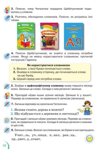 38
3. Розглянь обкладинки словників. Поясни, як розумієш їхні
нàзви.
3
н
6. Пригадай нàзви інших осінніх місяців. Запиши їх у зошиті.
Перевір за словником, чи правильно їх записав (записала).
7. Запиши відповіді на запитання Читалочки.
8. Пригадай і запиши нàзви зимових місяців. Перевір за словни-
ком, як правильно їх писати. Склади й запиши речення з кожним
із цих слів.
1. Якими стають дерева в жовтні?
2. Що відбувається з деревами в листопаді?
)
?
4. Поясни Щебетунчикові, як знайти в словнику потрібне
слово. Якщо не вмієш користуватися словником, прочитай
інструкцію Ґаджика.
Як користуватися словником
1. Визнач, з якої букви починається слово.
2. Знайди в словнику сторінку, де починаються слова
на цю букву.
3. Шукай серед них потрібне слово.
5. Знайди в орфографічному словнику назву першого місяця
осені. Запиши це слово. Склади з ним речення і запиши.
9. Запиши слова. Визнач за словником, які букви в них пропущено.
і
2. Поясни, чому Читалочка порадила Щебетунчикові поди-
витись у словник.
8
к
і
Учит..ль, уч..ниця, п..нал, ран..ць,
пр..дмет, д..ктант.
 