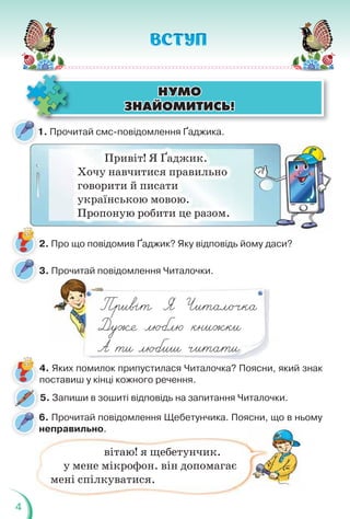 4
1. Прочитай смс-повідомлення Ґаджика.
1
Привіт! Я Ґаджик.
Хочу навчитися правильно
говорити й писати
українською мовою.
Пропоную робити це разом.
3. Прочитай повідомлення Читалочки.
р д
д
4. Яких помилок припустилася Читалочка? Поясни, який знак
поставиш у кінці кожного речення.
2. Про що повідомив Ґаджик? Яку відповідь йому даси?
ÍÓÌÎ
ÍÓÌÎ
ÇÍÀÉÎÌÈÒÈÑÜ!
ÇÍÀÉÎÌÈÒÈÑÜ!
5. Запиши в зошиті відповідь на запитання Читалочки.
6. Прочитай повідомлення Щебетунчика. Поясни, що в ньому
неправильно.
вітаю! я щебетунчик.
у мене мікрофон. він допомагає
мені спілкуватися.
 