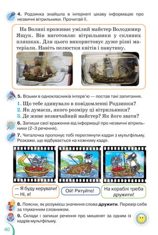 40
6. Запиши свої враження від інформації про незвичні вітриль-
ники (2–3 речення).
На Волині проживає умілий майстер Володимир
Ящук. Він виготовляє вітрильники у скляних
пляшках. Для цього використовує дуже різні ма-
теріали. Навіть пелюстки квітів і павутину.
4. Родзинка знайшла в інтернеті цікаву інформацію про
незвичні вітрильники. Прочитай її.
5. Візьми в однокласників інтерв’ю — постав такі запитання.
1. Що тебе здивувало в повідомленні Родзинки?
2. Як думаєш, якого розміру ці вітрильники?
3. Де живе незвичайний майстер? Як його звати?
6
н
8. Поясни, як розумієш значення слова дружити. Перевір себе
за тлумачним словником.
7. Читалочка пропонує тобі переглянути кадри з мультфільму.
Розкажи, що відбувається на кожному кадрі.
7
— Я буду керувати!
— Ні, я!
Ой! Рятуйте! На кораблі треба
дружити!
9. Склади і запиши речення про мишенят за одним із
кадрів мультфільму.
 