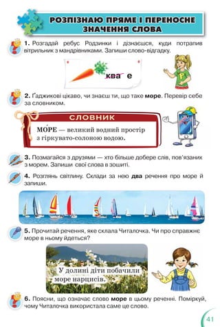 41
ÐÎÇÏ²ÇÍÀÞ ÏÐßÌÅ ² ÏÅÐÅÍÎÑÍÅ
ÐÎÇÏ²ÇÍÀÞ ÏÐßÌÅ ² ÏÅÐÅÍÎÑÍÅ
ÇÍÀ×ÅÍÍß ÑËÎÂÀ
ÇÍÀ×ÅÍÍß ÑËÎÂÀ
1. Розгадай ребус Родзинки і дізнаєшся, куди потрапив
вітрильник з мандрівниками. Запиши слово-відгадку.
ник
ква е
4. Розглянь світлину. Склади за нею два речення про море й
запиши.
5. Прочитай речення, яке склала Читалочка. Чи про справжнє
море в ньому йдеться?
2. Ґаджикові цікаво, чи знаєш ти, що таке море. Перевір себе
за словником.
. Перевір себе
МОРЕ — великий водний простір
з гіркувато-солоною водою.
3. Позмагайся з друзями — хто більше добере слів, пов’язаних
з морем. Запиши свої слова в зошиті.
3
У долині діти побачили
море нарцисів.
6. Поясни, що означає слово море в цьому реченні. Поміркуй,
чому Читалочка використала саме це слово.
д у
Перевір се
Перевір се
 