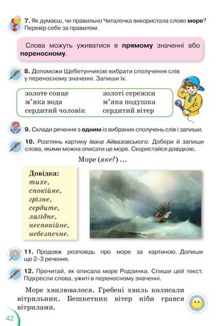 42
8. Допоможи Щебетунчикові вибрати сполучення слів
у переносному значенні. Запиши їх.
8
у
9. Склади речення з одним із вибраних сполучень слів і запиши.
золоте сонце
м’яка вода
сердитий чоловік
золоті сережки
м’яка подушка
сердитий вітер
10. Розглянь картину Івана Айвазовського. Добери й запиши
слова, якими можна описати це море. Скористайся довідкою.
11. Продовж розповідь про море за картиною. Допиши
ще 2–3 речення.
Довідка:
тихе,
спокійне,
грізне,
сердите,
лагідне,
неспокійне,
небезпечне.
Море (яке?) ...
7. Як думаєш, чи правильно Читалочка використала слово море?
Перевір себе за правилом.
12. Прочитай, як описала море Родзинка. Спиши цей текст.
Підкресли слова, ужиті в переносному значенні.
1
П
Море хвилювалося. Гребені хвиль колисали
вітрильник. Бешкетник вітер ніби грався
вітрилами.
Слова можуть уживатися в прямому значенні або
переносному.
 