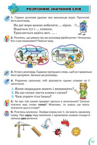 43
1. Ґаджик розповів друзям про мешканців моря. Прочитай
його розповідь.
4. Родзинка пропонує тобі відповісти одним словом на її
запитання.
На дні моря можна побачити ... зірки.
Водяться тут і ... коники.
Трапляється навіть меч- ... .
я. Прочитай
2. Розглянь, що уявили під час розповіді Щебетунчик і Читалочка.
Хто з них помилився? Поясни чому.
5. Чи про той самий предмет ідеться в запитаннях? Скільки
значень має слово голка? Можливо, ти знаєш ще якесь
значення цього слова?
3. Устав у розповідь Ґаджика пропущені слова, щоб усі правильно
його зрозуміли. Запиши цю розповідь.
1. Яким знаряддям шиють і вишивають?
2. На що схоже листя ялини і сосни?
3. Чим укрите тіло їжака?
ÐÎÇÐ²ÇÍßÞ ÇÍÀ×ÅÍÍß ÑË²Â
ÐÎÇÐ²ÇÍßÞ ÇÍÀ×ÅÍÍß ÑË²Â
6. Розглянь малюнки. Знайди серед них ті, які мають однакову
назву. Про одну пару малюнків з однаковою назвою склади й
запиши два речення.
назву. Про одну пару малюнків з однаковою назвою скла
запиши два речення.
нях? С
Скільки
 