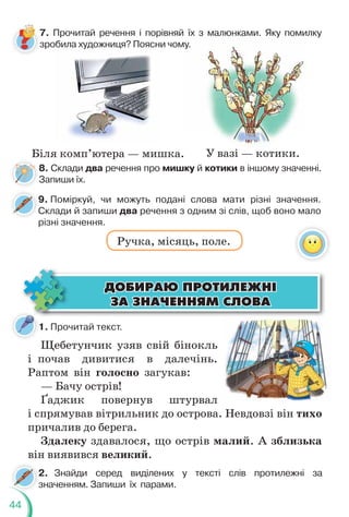 44
7. Прочитай речення і порівняй їх з малюнками. Яку помилку
зробила художниця? Поясни чому.
8. Склади два речення про мишку й котики в іншому значенні.
Запиши їх.
9. Поміркуй, чи можуть подані слова мати різні значення.
Склади й запиши два речення з одним зі слів, щоб воно мало
різні значення.
Ручка, місяць, поле.
обила художниця? Поясни
у
у.
Біля комп’ютера — мишка. У вазі — котики.
1. Прочитай текст.
2. Знайди серед виділених у тексті слів протилежні за
значенням. Запиши їх парами.
2
з
Щебетунчик узяв свій бінокль
і почав дивитися в далечінь.
Раптом він голосно загукав:
— Бачу острів!
Ґаджик повернув штурвал
і спрямував вітрильник до острова. Невдовзі він тихо
причалив до берега.
Здалеку здавалося, що острів малий. А зблизька
він виявився великий.
ÄÎÁÈÐÀÞ ÏÐÎÒÈËÅÆÍ²
ÄÎÁÈÐÀÞ ÏÐÎÒÈËÅÆÍ²
ÇÀ ÇÍÀ×ÅÍÍßÌ ÑËÎÂÀ
ÇÀ ÇÍÀ×ÅÍÍßÌ ÑËÎÂÀ
С
 