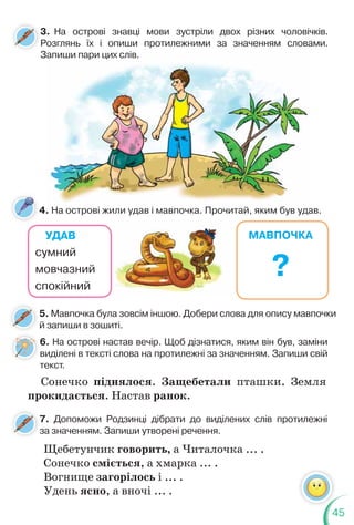 45
6. На острові настав вечір. Щоб дізнатися, яким він був, заміни
виділені в тексті слова на протилежні за значенням. Запиши свій
текст.
Сонечко піднялося. Защебетали пташки. Земля
прокидається. Настав ранок.
4. На острові жили удав і мавпочка. Прочитай, яким був удав.
5. Мавпочка була зовсім іншою. Добери слова для опису мавпочки
й запиши в зошиті.
УДАВ
сумний
мовчазний
спокійний
МАВПОЧКА
?
3. На острові знавці мови зустріли двох різних чоловічків.
Розглянь їх і опиши протилежними за значенням словами.
Запиши пари цих слів.
На острові жили удав і мавпочка Прочитай яким був уда
апиш
ши
и п
пари цих слів.
7. Допоможи Родзинці дібрати до виділених слів протилежні
за значенням. Запиши утворені речення.
Щебетунчик говорить, а Читалочка ... .
Сонечко сміється, а хмарка ... .
Вогнище загорілось і ... .
Удень ясно, а вночі ... .
 