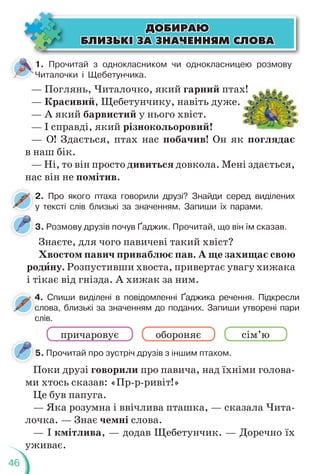 46
1. Прочитай з однокласником чи однокласницею розмову
Читалочки і Щебетунчика.
— Поглянь, Читалочко, який гарний птах!
— Красивий, Щебетунчику, навіть дуже.
— А який барвистий у нього хвіст.
— І справді, який різнокольоровий!
— О! Здається, птах нас побачив! Он як поглядає
в наш бік.
— Ні, то він просто дивиться довкола. Мені здається,
нас він не помітив.
х!
2. Про якого птаха говорили друзі? Знайди серед виділених
у тексті слів близькі за значенням. Запиши їх парами.
2
у
4. Спиши виділені в повідомленні Ґаджика речення. Підкресли
слова, близькі за значенням до поданих. Запиши утворені пари
слів.
4
с
с
3. Розмову друзів почув Ґаджик. Прочитай, що він їм сказав.
5. Прочитай про зустріч друзів з іншим птахом.
5
Знаєте, для чого павичеві такий хвіст?
Хвостом павич приваблює пав. А ще захищає свою
родèну. Розпустивши хвоста, привертає увагу хижака
і тікає від гнізда. А хижак за ним.
Поки друзі говорили про павича, над їхніми голова-
ми хтось сказав: «Пр-р-ривіт!»
Це був папуга.
— Яка розумна і ввічлива пташка, — сказала Чита-
лочка. — Знає чемні слова.
— І кмітлива, — додав Щебетунчик. — Доречно їх
уживає.
ÄÎÁÈÐÀÞ
ÄÎÁÈÐÀÞ
ÁËÈÇÜÊ² ÇÀ ÇÍÀ×ÅÍÍßÌ ÑËÎÂÀ
ÁËÈÇÜÊ² ÇÀ ÇÍÀ×ÅÍÍßÌ ÑËÎÂÀ
причаровує обороняє сім’ю
 