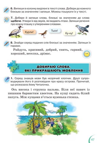47
6. Випиши в колонку виділені в тексті слова. Добери до кожного
близьке за значенням і запиши. Можеш пошукати їх у тексті.
8. Знайди серед поданих слів близькі за значенням. Запиши їх
парами.
8
п
7. Добери й запиши слова, близькі за значенням до слова
щебече. Утвори їх від звуків, які видають птахи. Запиши речення
про кожну пташку з утвореними словами.
р у
Курли! Тьох!
Т
Ку-ку!
1. Серед знавців мови був незрячий хлопчик. Друзі супро-
воджували його й розповідали про красу острова. Прочитай,
що розказала йому Читалочка.
в
Ось висока і струнка пальма. Біля неї павич із
пишним барвистим хвостом. На кущі сидить білий
папуга. Між кущами в’ється вузенька стежка.
ÄÎÁÈÐÀÞ ÑËÎÂÀ,
ÄÎÁÈÐÀÞ ÑËÎÂÀ,
ßÊ² ÏÐÈÊÐÀØÀÞÒÜ ÌÎÂËÅÍÍß
ßÊ² ÏÐÈÊÐÀØÀÞÒÜ ÌÎÂËÅÍÍß
пуга. Між кущами в ється вузенька стежка.
Райдуга, красивий, добрий, спить, гарний,
хороший, веселка, дрімає.
 