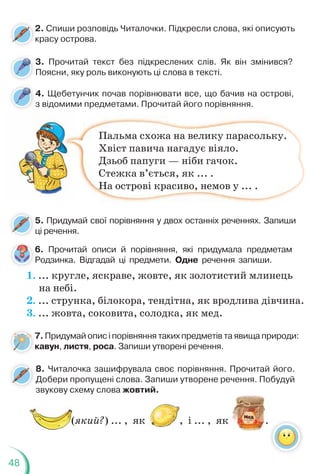 48
3. Прочитай текст без підкреслених слів. Як він змінився?
Поясни, яку роль виконують ці слова в тексті.
4. Щебетунчик почав порівнювати все, що бачив на острові,
з відомими предметами. Прочитай його порівняння.
2. Спиши розповідь Читалочки. Підкресли слова, які описують
красу острова.
2
к
5. Придумай свої порівняння у двох останніх реченнях. Запиши
ці речення.
р д р р
Пальма схожа на велику парасольку.
Хвіст павича нагадує віяло.
Дзьоб папуги — ніби гачок.
Стежка в’ється, як ... .
На острові красиво, немов у ... .
6. Прочитай описи й порівняння, які придумала предметам
Родзинка. Відгадай ці предмети. Одне речення запиши.
7. Придумай опис і порівняння таких предметів та явища природи:
кавун, листя, роса. Запиши утворені речення.
1. ... кругле, яскраве, жовте, як золотистий млинець
на небі.
2. ... струнка, білокора, тендітна, як вродлива дівчина.
3. ... жовта, соковита, солодка, як мед.
7
6
8. Читалочка зашифрувала своє порівняння. Прочитай його.
Добери пропущені слова. Запиши утворене речення. Побудуй
звукову схему слова жовтий.
(який?) ... , як , і ... , як .
 